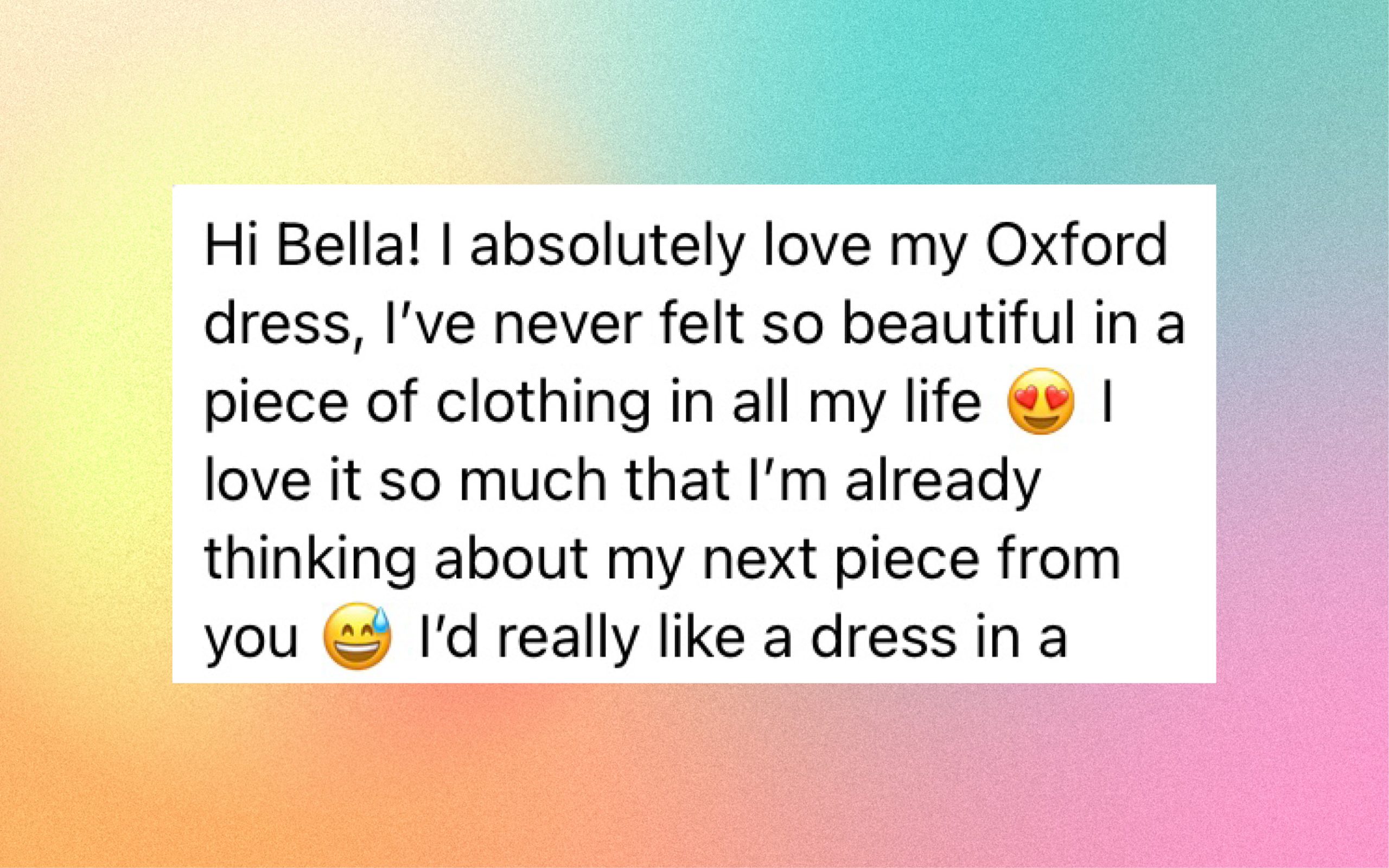 Bella!! I absolutely love my Oxford dress, I've never felt so beautiful in a piece of clothing in all my life. I love it so much that I'm already thinking about the next piece from you. 